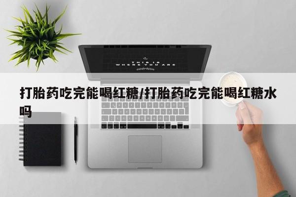 怀孕个月能不能用打胎药打胎药吃完能喝红糖/打胎药吃完能喝红糖水吗
