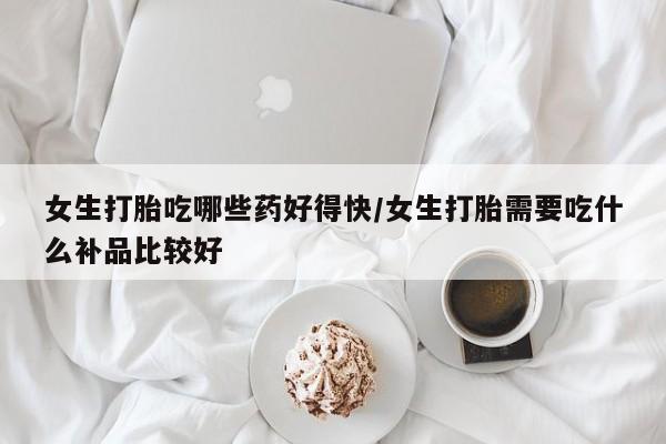 怀孕个月能不能用打胎药女生打胎吃哪些药好得快/女生打胎需要吃什么补品比较好