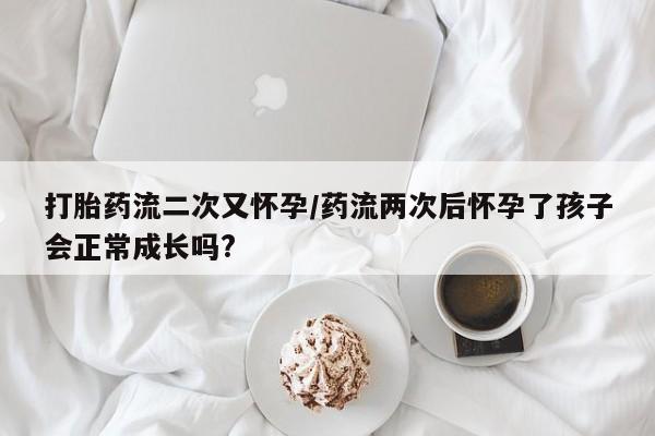 怀孕个月能不能用打胎药打胎药流二次又怀孕/药流两次后怀孕了孩子会正常成长吗?