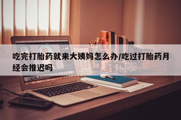 怀孕个月能不能用打胎药吃完打胎药就来大姨妈怎么办/吃过打胎药月经会推迟吗