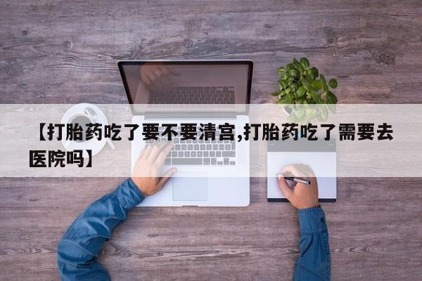 怀孕个月能不能用打胎药【打胎药吃了要不要清宫,打胎药吃了需要去医院吗】