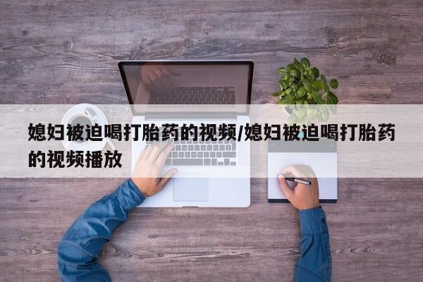 怀孕个月能不能用打胎药媳妇被迫喝打胎药的视频/媳妇被迫喝打胎药的视频播放