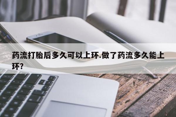怀孕个月能不能用打胎药药流打胎后多久可以上环.做了药流多久能上环？