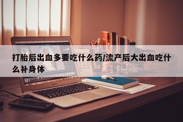 怀孕个月能不能用打胎药打胎后出血多要吃什么药/流产后大出血吃什么补身体