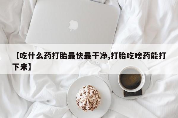 怀孕个月能不能用打胎药【吃什么药打胎最快最干净,打胎吃啥药能打下来】
