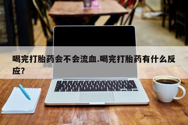 怀孕个月能不能用打胎药喝完打胎药会不会流血.喝完打胎药有什么反应？