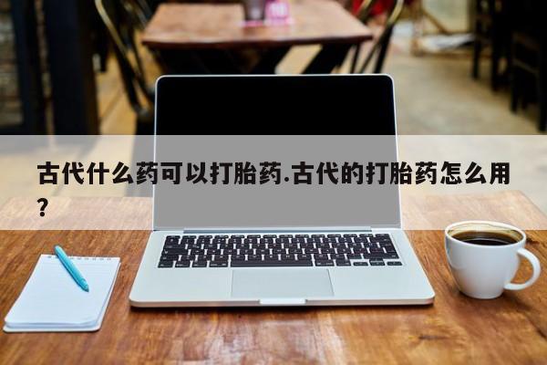 怀孕个月能不能用打胎药古代什么药可以打胎药.古代的打胎药怎么用？