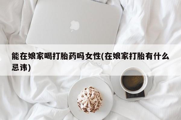怀孕个月能不能用打胎药能在娘家喝打胎药吗女性(在娘家打胎有什么忌讳)