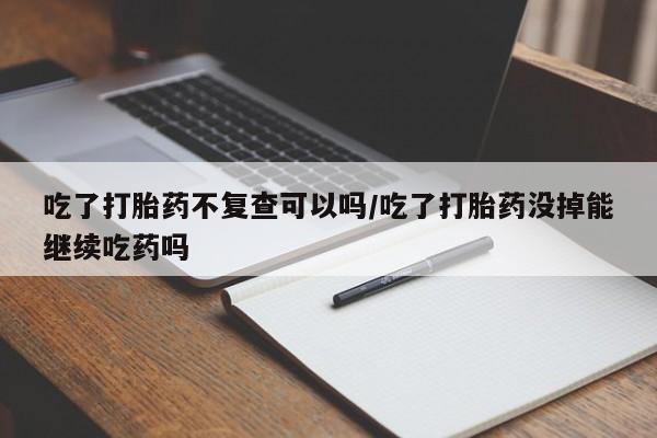 怀孕个月能不能用打胎药吃了打胎药不复查可以吗/吃了打胎药没掉能继续吃药吗