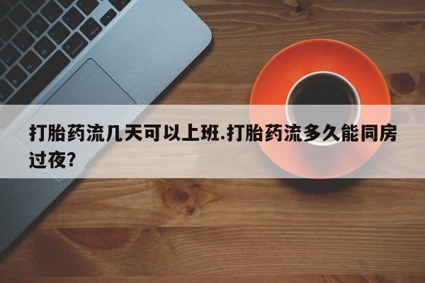 怀孕个月能不能用打胎药打胎药流几天可以上班.打胎药流多久能同房过夜？