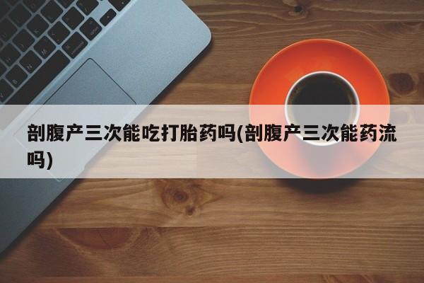 怀孕个月能不能用打胎药剖腹产三次能吃打胎药吗(剖腹产三次能药流吗)