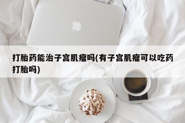 怀孕个月能不能用打胎药打胎药能治子宫肌瘤吗(有子宫肌瘤可以吃药打胎吗)