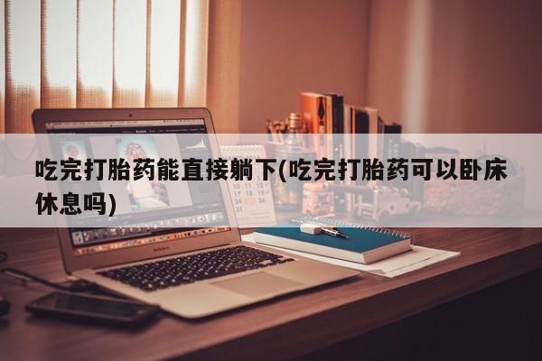 怀孕个月能不能用打胎药吃完打胎药能直接躺下(吃完打胎药可以卧床休息吗)