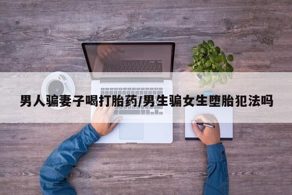 怀孕个月能不能用打胎药男人骗妻子喝打胎药/男生骗女生堕胎犯法吗