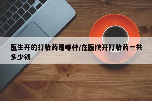 怀孕个月能不能用打胎药医生开的打胎药是哪种/在医院开打胎药一共多少钱