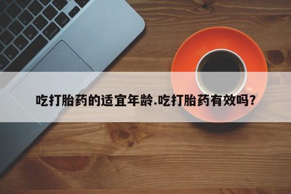 怀孕个月能不能用打胎药吃打胎药的适宜年龄.吃打胎药有效吗？