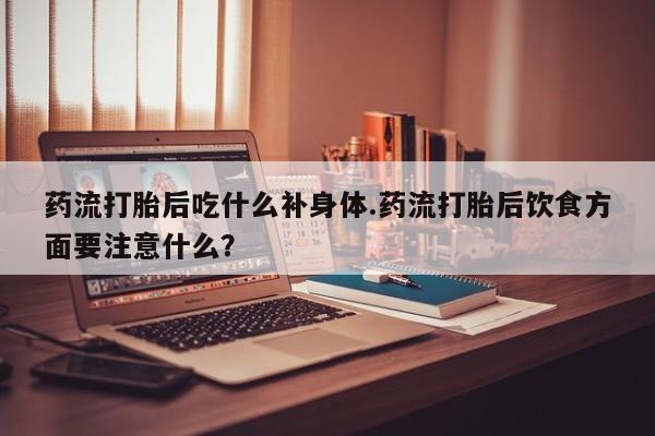 怀孕个月能不能用打胎药药流打胎后吃什么补身体.药流打胎后饮食方面要注意什么？