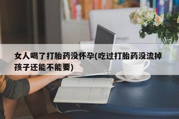 怀孕个月能不能用打胎药女人喝了打胎药没怀孕(吃过打胎药没流掉 孩子还能不能要)