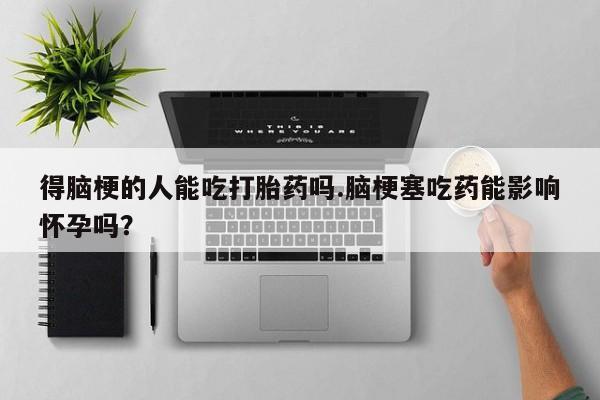 怀孕个月能不能用打胎药得脑梗的人能吃打胎药吗.脑梗塞吃药能影响怀孕吗？