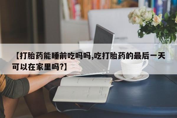 怀孕个月能不能用打胎药【打胎药能睡前吃吗吗,吃打胎药的最后一天可以在家里吗?】