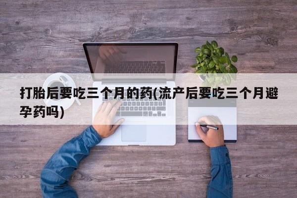怀孕个月能不能用打胎药打胎后要吃三个月的药(流产后要吃三个月避孕药吗)