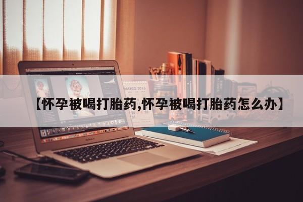 怀孕个月能不能用打胎药【怀孕被喝打胎药,怀孕被喝打胎药怎么办】