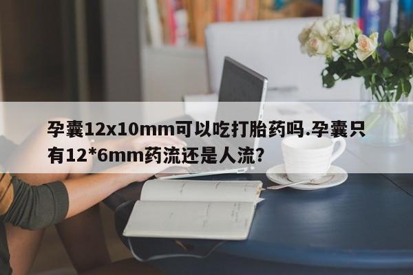 怀孕个月能不能用打胎药孕囊12x10mm可以吃打胎药吗.孕囊只有12*6mm药流还是人流？