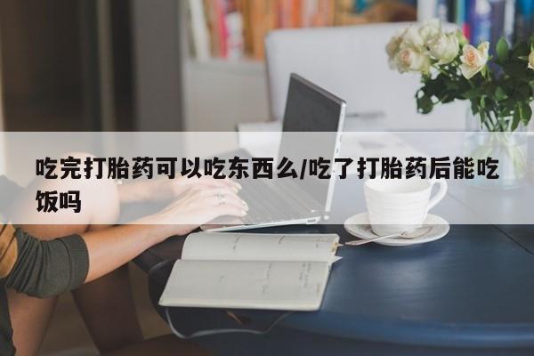 怀孕个月能不能用打胎药吃完打胎药可以吃东西么/吃了打胎药后能吃饭吗