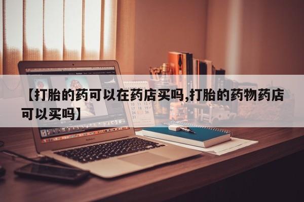 怀孕个月能不能用打胎药【打胎的药可以在药店买吗,打胎的药物药店可以买吗】